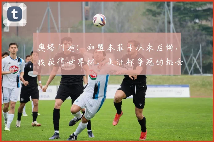 奥塔门迪：加盟本菲卡从未后悔，我获得世界杯、美洲杯争冠的机会