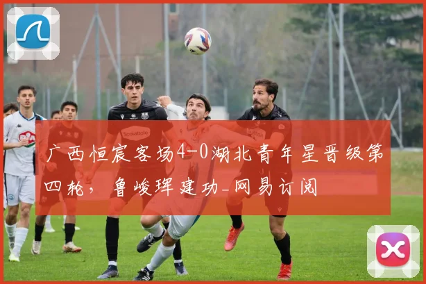 广西恒宸客场4-0湖北青年星晋级第四轮，鲁峻珲建功_网易订阅