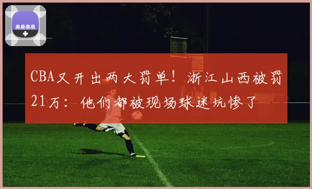 CBA又开出两大罚单！浙江山西被罚21万：他们都被现场球迷坑惨了