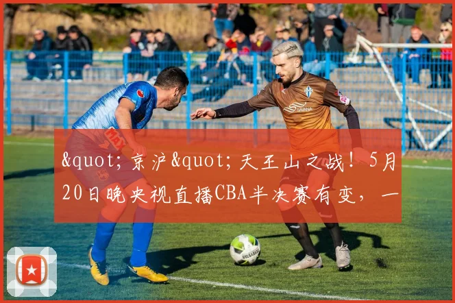 "京沪"天王山之战！5月20日晚央视直播CBA半决赛有变，一战定乾坤