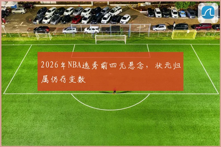 2026年NBA选秀前四无悬念，状元归属仍存变数
