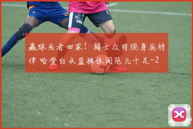 赢球或者回家！骑士众将现身底特律 哈登白衣蓝裤休闲范儿十足