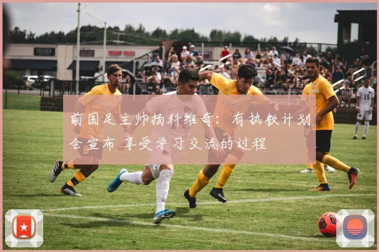前国足主帅扬科维奇：有执教计划会宣布 享受学习交流的过程