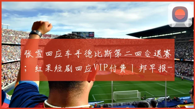 张雪回应车手德比斯第二回合退赛；红果短剧回应VIP付费丨邦早报