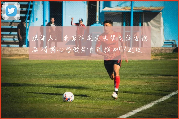 媒体人：北京注定无法限制住古德温 得调心态做好自己找回G2进攻