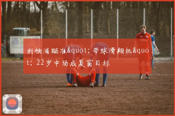 利物浦瞄准"带球滑翔机" 22岁中场成夏窗目标