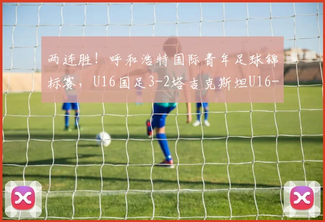 两连胜！呼和浩特国际青年足球锦标赛，U16国足3-2塔吉克斯坦U16