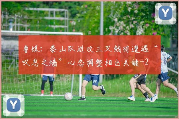 鲁媒：泰山队进攻三叉戟将遭遇“叹息之墙”心态调整相当关键