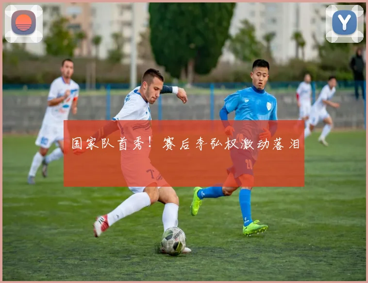 国家队首秀！赛后李弘权激动落泪