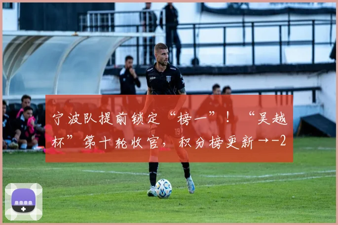 宁波队提前锁定“榜一”！“吴越杯”第十轮收官，积分榜更新→
