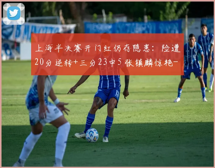 上海半决赛开门红仍存隐患：险遭20分逆转+三分23中5 张镇麟惊艳