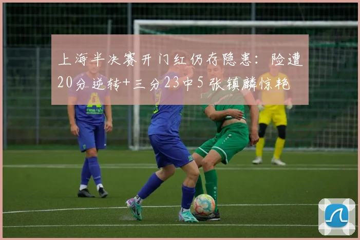 上海半决赛开门红仍存隐患：险遭20分逆转+三分23中5 张镇麟惊艳
