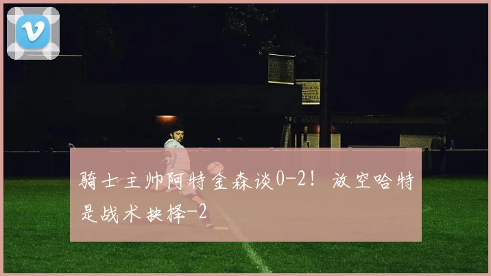 骑士主帅阿特金森谈0-2！放空哈特是战术抉择