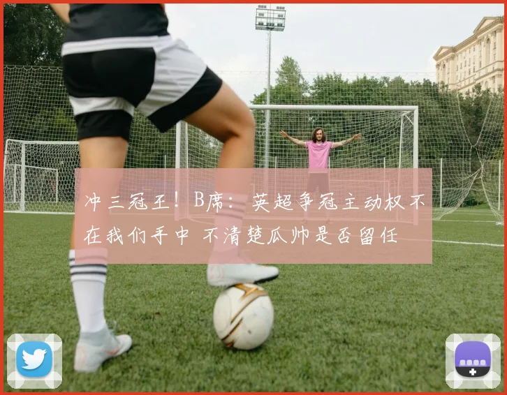 冲三冠王！B席：英超争冠主动权不在我们手中 不清楚瓜帅是否留任