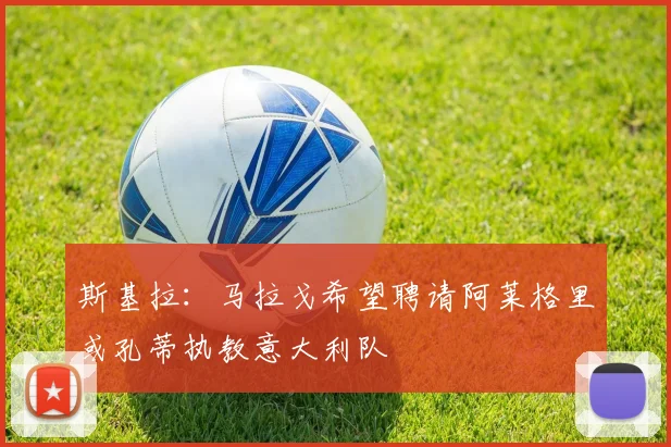 斯基拉：马拉戈希望聘请阿莱格里或孔蒂执教意大利队