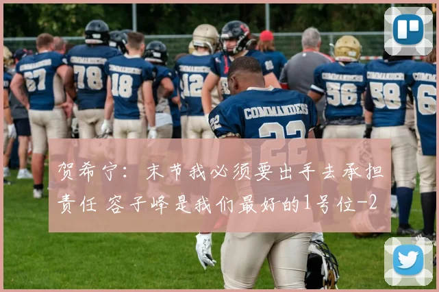 贺希宁：末节我必须要出手去承担责任 容子峰是我们最好的1号位