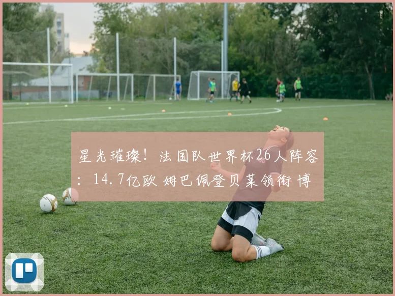 星光璀璨！法国队世界杯26人阵容：14.7亿欧 姆巴佩登贝莱领衔 博格巴格子无缘_1