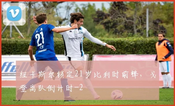 纽卡斯尔锁定21岁比利时前锋，戈登离队倒计时