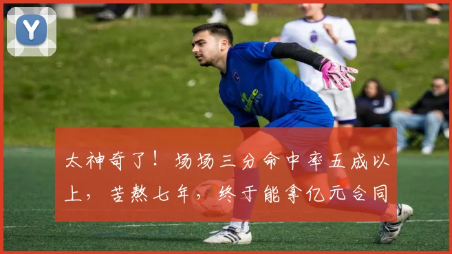 太神奇了！场场三分命中率五成以上，苦熬七年，终于能拿亿元合同