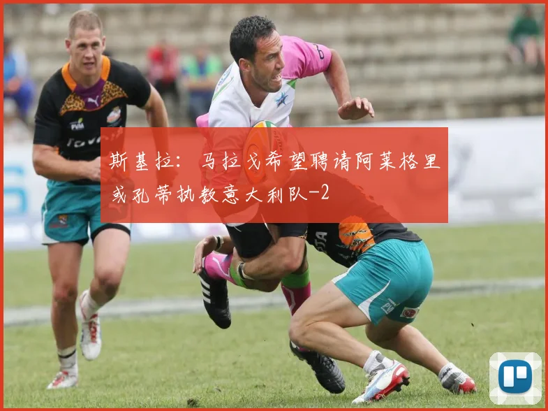 斯基拉：马拉戈希望聘请阿莱格里或孔蒂执教意大利队