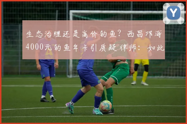 生态治理还是高价钓鱼？西昌邛海4000元钓鱼年卡引质疑 律师：如此收费无法律依据