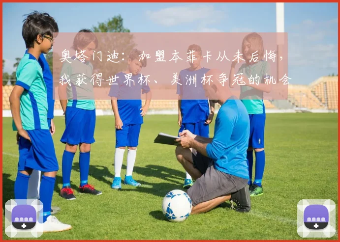 奥塔门迪：加盟本菲卡从未后悔，我获得世界杯、美洲杯争冠的机会