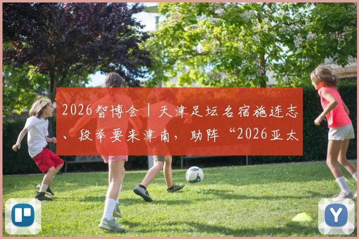 2026智博会｜天津足坛名宿施连志、段举要来津南，助阵“2026亚太机器人世界杯”！