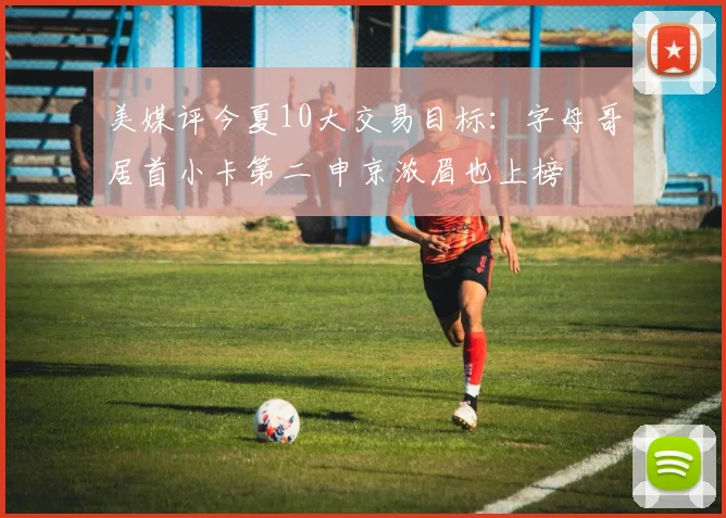 美媒评今夏10大交易目标：字母哥居首小卡第二 申京浓眉也上榜