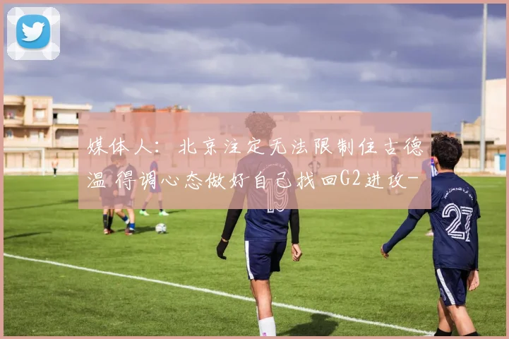 媒体人：北京注定无法限制住古德温 得调心态做好自己找回G2进攻