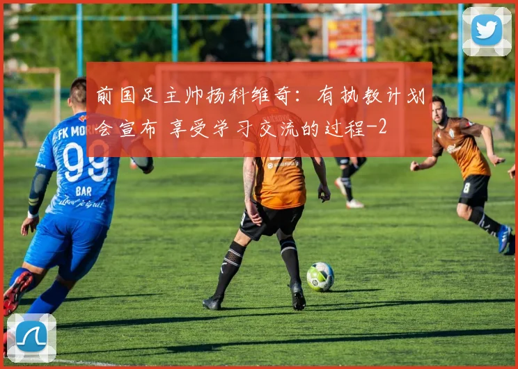 前国足主帅扬科维奇：有执教计划会宣布 享受学习交流的过程