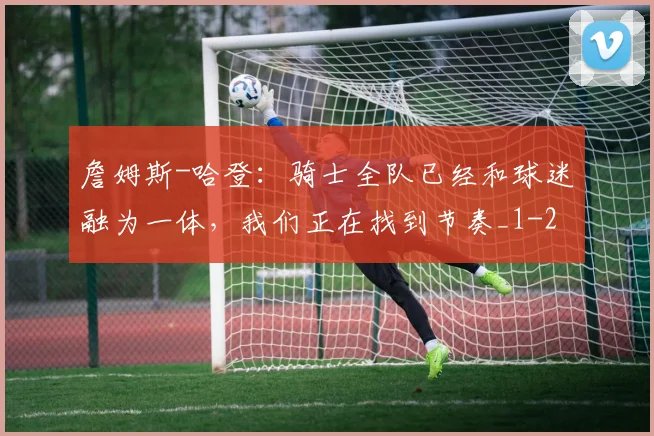 詹姆斯-哈登：骑士全队已经和球迷融为一体，我们正在找到节奏_1
