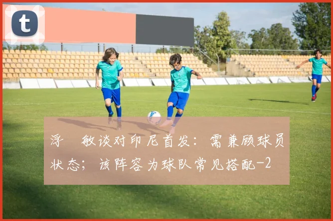 浮嶋敏谈对印尼首发：需兼顾球员状态；该阵容为球队常见搭配