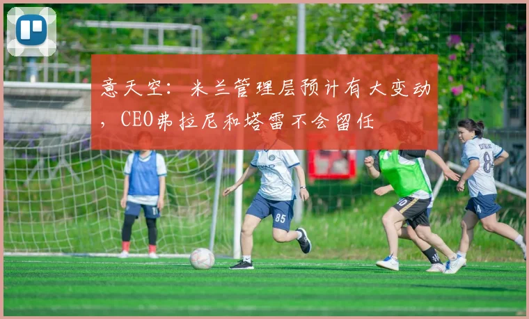 意天空：米兰管理层预计有大变动，CEO弗拉尼和塔雷不会留任