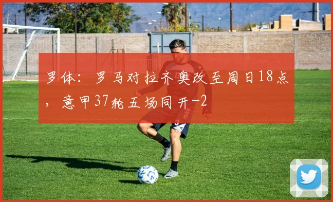 罗体：罗马对拉齐奥改至周日18点，意甲37轮五场同开