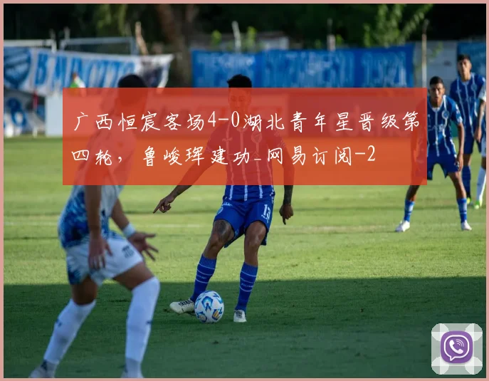 广西恒宸客场4-0湖北青年星晋级第四轮，鲁峻珲建功_网易订阅