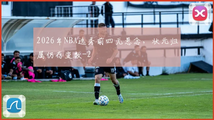 2026年NBA选秀前四无悬念，状元归属仍存变数