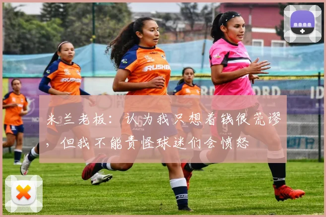 米兰老板：认为我只想着钱很荒谬，但我不能责怪球迷们会愤怒