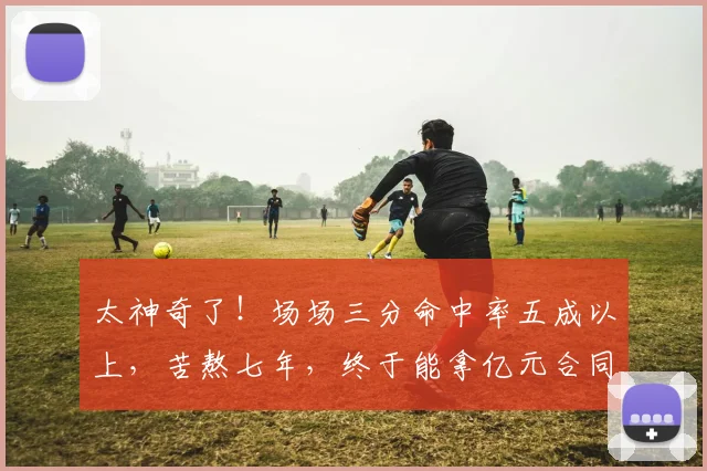 太神奇了！场场三分命中率五成以上，苦熬七年，终于能拿亿元合同