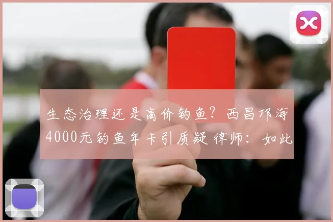 生态治理还是高价钓鱼？西昌邛海4000元钓鱼年卡引质疑 律师：如此收费无法律依据