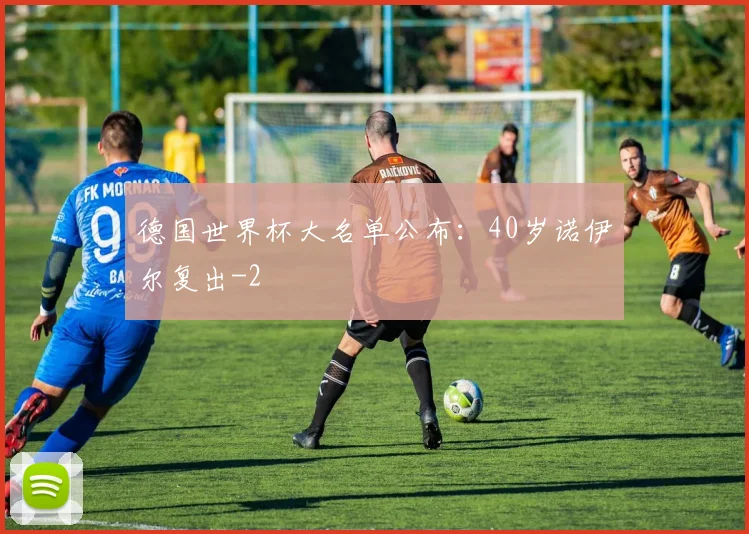 德国世界杯大名单公布：40岁诺伊尔复出