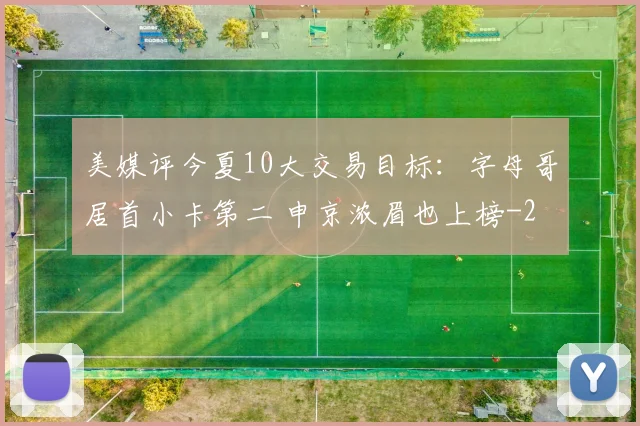 美媒评今夏10大交易目标：字母哥居首小卡第二 申京浓眉也上榜