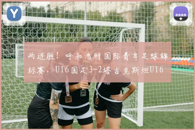 两连胜！呼和浩特国际青年足球锦标赛，U16国足3-2塔吉克斯坦U16