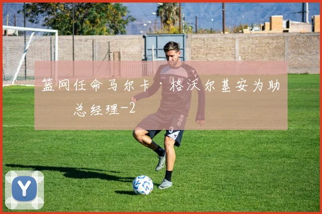 篮网任命马尔卡·格沃尔基安为助理总经理
