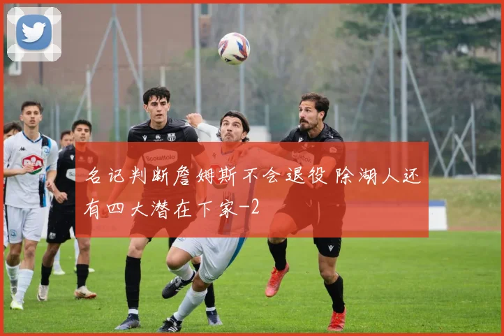 名记判断詹姆斯不会退役 除湖人还有四大潜在下家