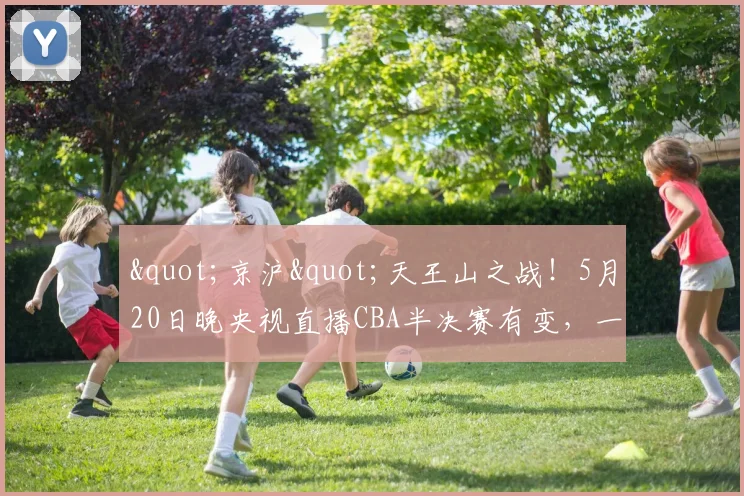 "京沪"天王山之战！5月20日晚央视直播CBA半决赛有变，一战定乾坤