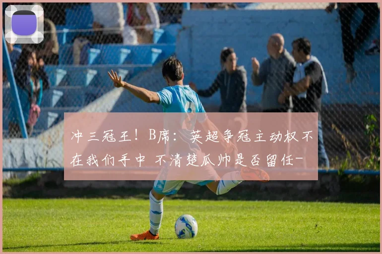 冲三冠王！B席：英超争冠主动权不在我们手中 不清楚瓜帅是否留任