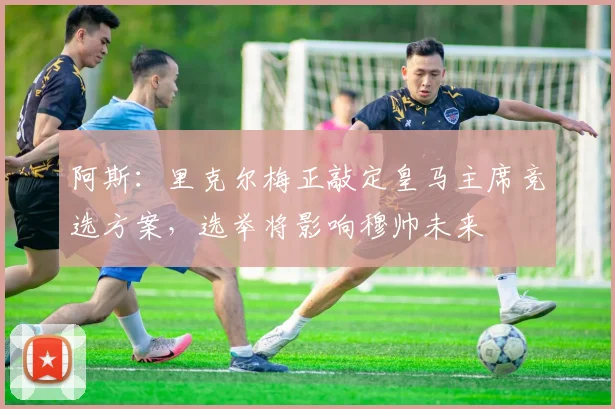 阿斯：里克尔梅正敲定皇马主席竞选方案，选举将影响穆帅未来