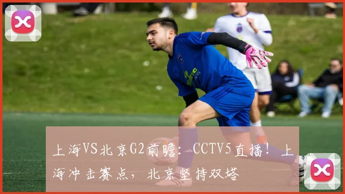 上海VS北京G2前瞻：CCTV5直播！上海冲击赛点，北京坚持双塔